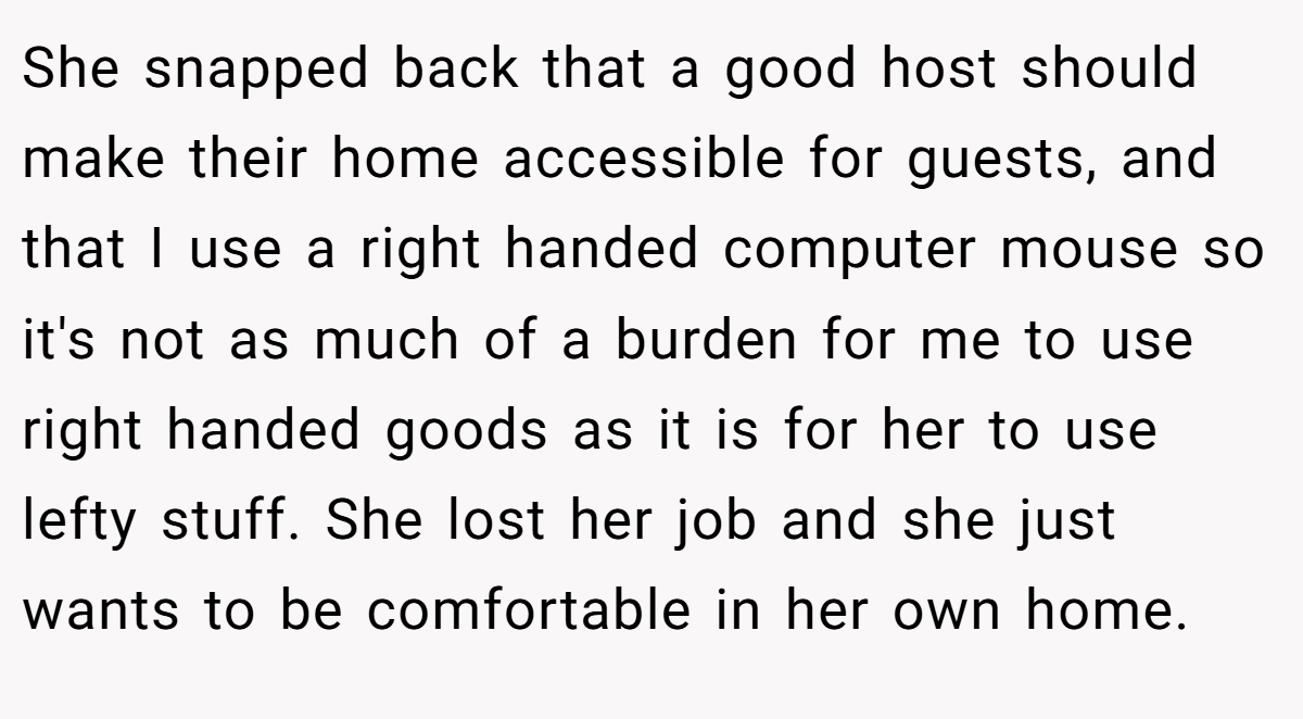 She snapped back that a good host should make their home accessible for guests, and that I use a right handed computer mouse so it's not as much of a burden for me to use right handed goods as it is for her to use lefty stuff. She lost her job and she just wants to be comfortable in her own home.