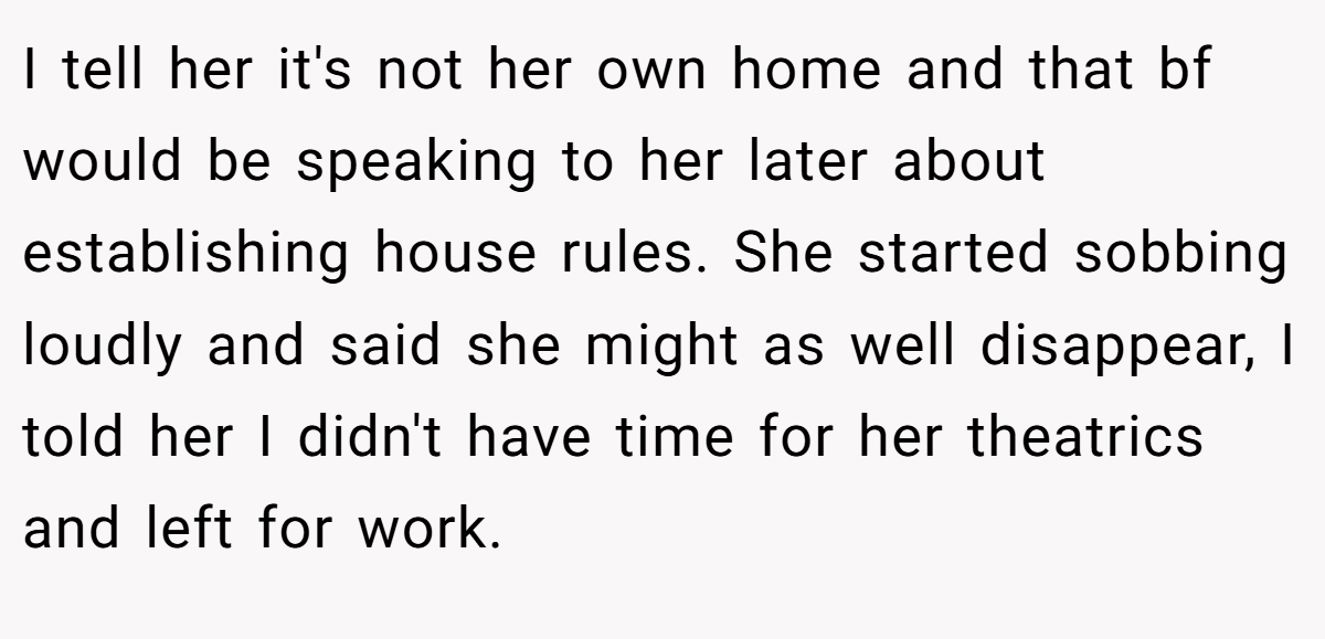 I tell her it's not her own home and that bf would be speaking to her later about establishing house rules. She started sobbing loudly and said she might as well disappear, I told her I didn't have time for her theatrics and left for work.