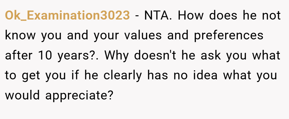 Ok_Examination3023 − NTA. How does he not know you and your values and preferences after 10 years?. Why doesn't he ask you what to get you if he clearly has no idea what you would appreciate?