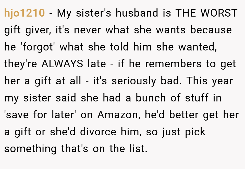 hjo1210 − My sister's husband is THE WORST gift giver, it's never what she wants because he 'forgot' what she told him she wanted, they're ALWAYS late - if he remembers to get her a gift at all - it's seriously bad. This year my sister said she had a bunch of stuff in 'save for later' on Amazon, he'd better get her a gift or she'd divorce him, so just pick something that's on the list.