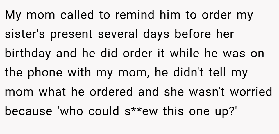 My mom called to remind him to order my sister's present several days before her birthday and he did order it while he was on the phone with my mom, he didn't tell my mom what he ordered and she wasn't worried because 'who could s**ew this one up?'