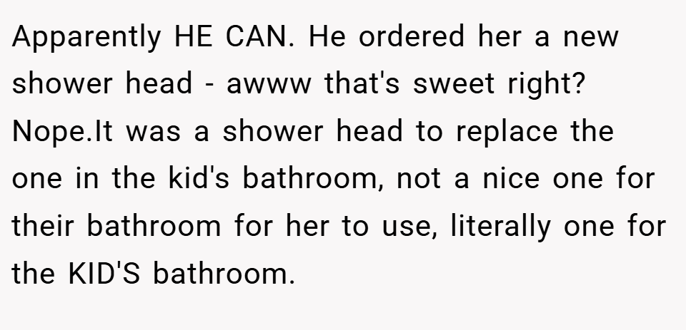 Apparently HE CAN. He ordered her a new shower head - awww that's sweet right? Nope.It was a shower head to replace the one in the kid's bathroom, not a nice one for their bathroom for her to use, literally one for the KID'S bathroom.