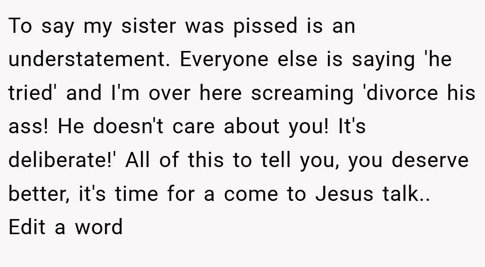 To say my sister was pissed is an understatement. Everyone else is saying 'he tried' and I'm over here screaming 'divorce his ass! He doesn't care about you! It's deliberate!' All of this to tell you, you deserve better, it's time for a come to Jesus talk.. Edit a word