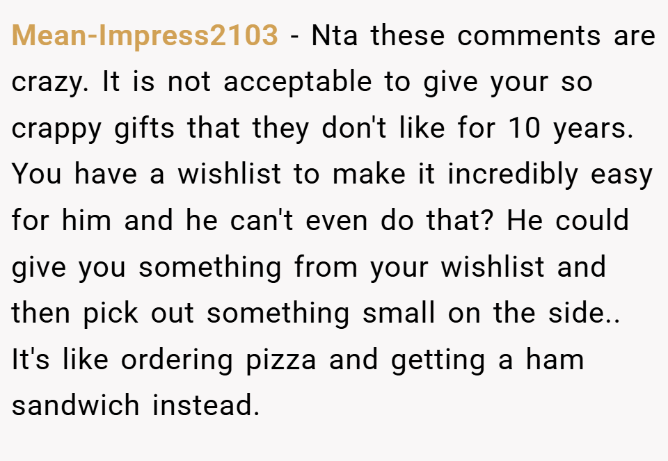 Mean-Impress2103 − Nta these comments are crazy. It is not acceptable to give your so crappy gifts that they don't like for 10 years. You have a wishlist to make it incredibly easy for him and he can't even do that? He could give you something from your wishlist and then pick out something small on the side.. It's like ordering pizza and getting a ham sandwich instead.