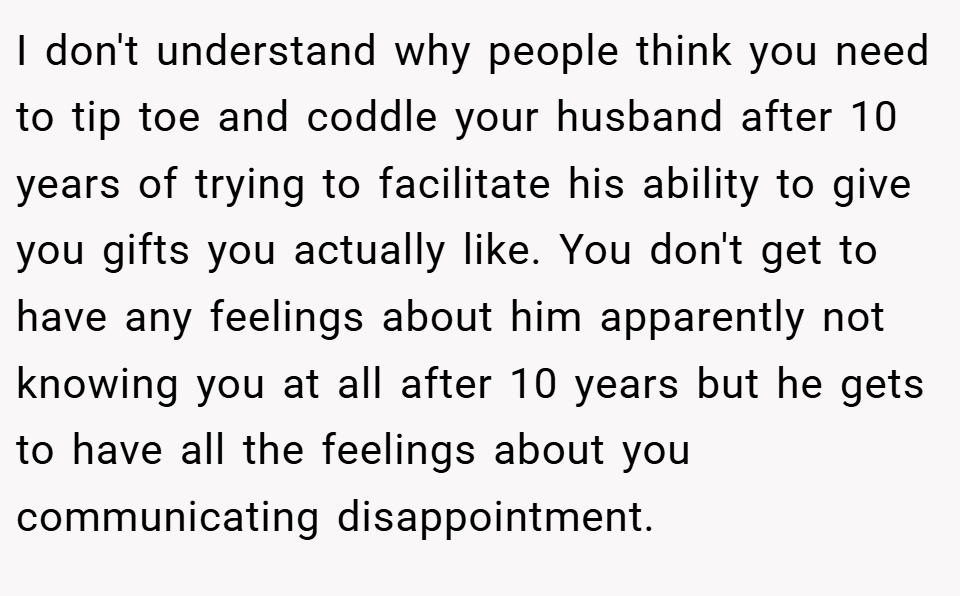 I don't understand why people think you need to tip toe and coddle your husband after 10 years of trying to facilitate his ability to give you gifts you actually like. You don't get to have any feelings about him apparently not knowing you at all after 10 years but he gets to have all the feelings about you communicating disappointment.