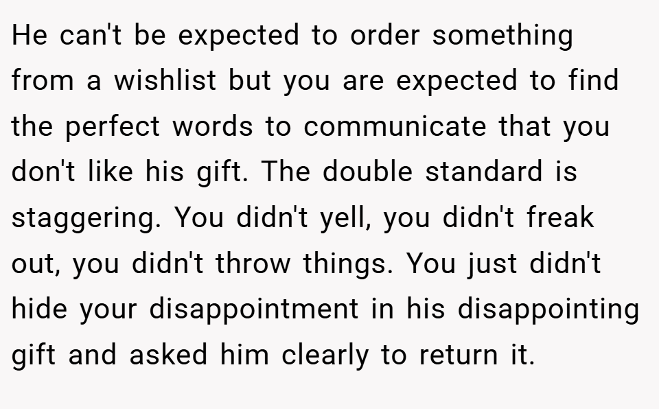 He can't be expected to order something from a wishlist but you are expected to find the perfect words to communicate that you don't like his gift. The double standard is staggering. You didn't yell, you didn't freak out, you didn't throw things. You just didn't hide your disappointment in his disappointing gift and asked him clearly to return it.