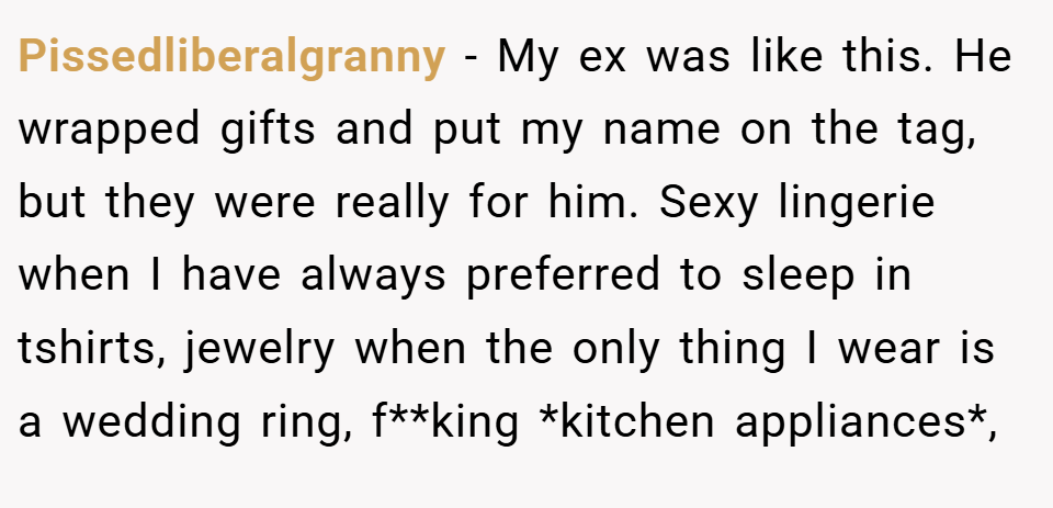 Pissedliberalgranny − My ex was like this. He wrapped gifts and put my name on the tag, but they were really for him. Sexy lingerie when I have always preferred to sleep in tshirts, jewelry when the only thing I wear is a wedding ring, f**king *kitchen appliances*,