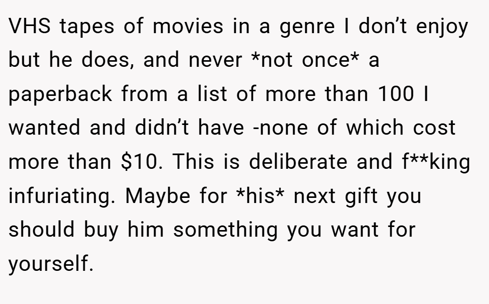 VHS tapes of movies in a genre I don’t enjoy but he does, and never *not once* a paperback from a list of more than 100 I wanted and didn’t have -none of which cost more than $10. This is deliberate and f**king infuriating. Maybe for *his* next gift you should buy him something you want for yourself.