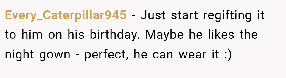 Every_Caterpillar945 − Just start regifting it to him on his birthday. Maybe he likes the night gown - perfect, he can wear it :)