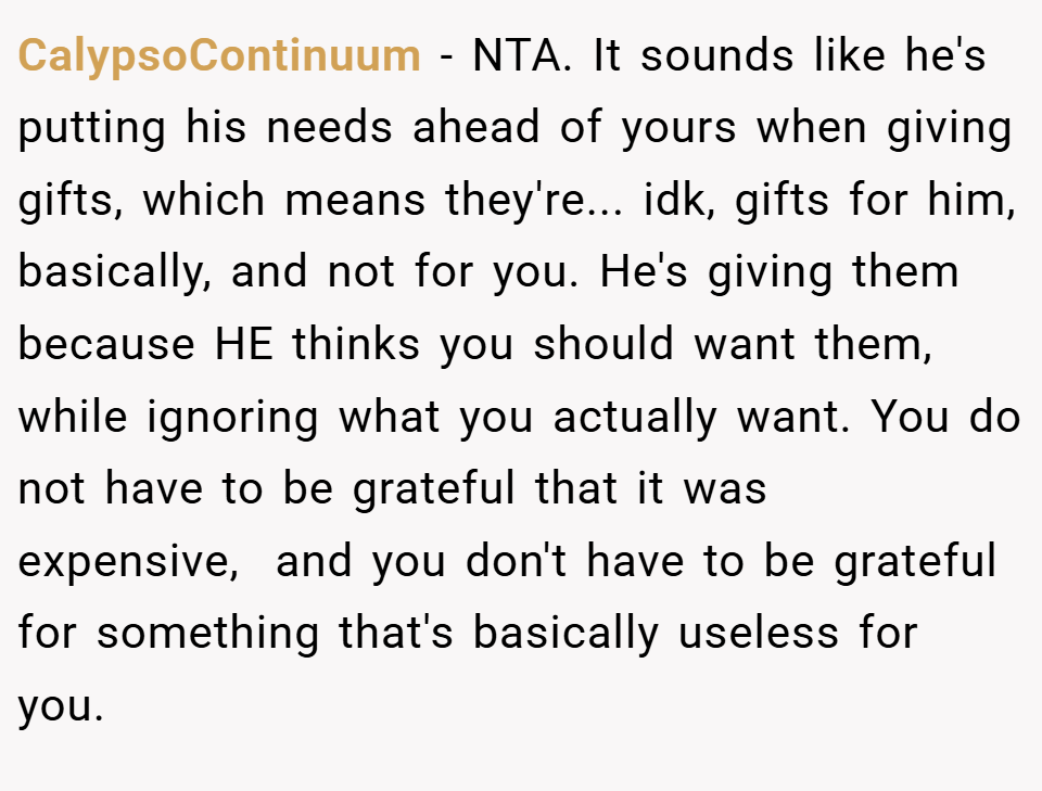 CalypsoContinuum − NTA. It sounds like he's putting his needs ahead of yours when giving gifts, which means they're... idk, gifts for him, basically, and not for you. He's giving them because HE thinks you should want them, while ignoring what you actually want. You do not have to be grateful that it was expensive,  and you don't have to be grateful for something that's basically useless for you.