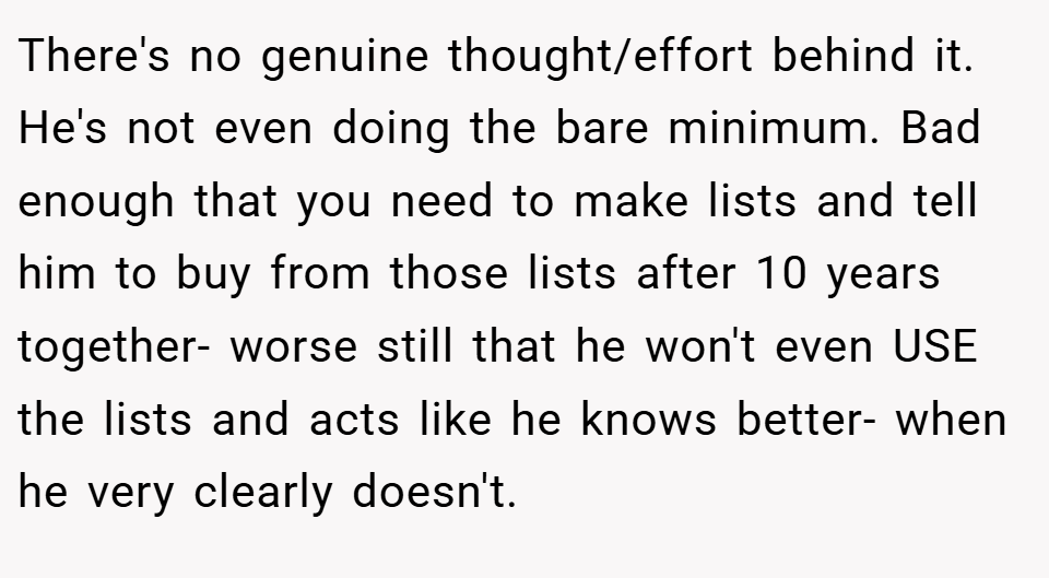 There's no genuine thought/effort behind it. He's not even doing the bare minimum. Bad enough that you need to make lists and tell him to buy from those lists after 10 years together- worse still that he won't even USE the lists and acts like he knows better- when he very clearly doesn't.