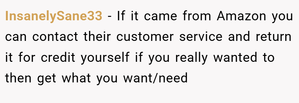 InsanelySane33 − If it came from Amazon you can contact their customer service and return it for credit yourself if you really wanted to then get what you want/need