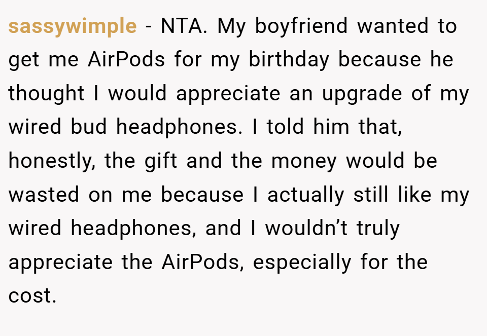 sassywimple − NTA. My boyfriend wanted to get me AirPods for my birthday because he thought I would appreciate an upgrade of my wired bud headphones. I told him that, honestly, the gift and the money would be wasted on me because I actually still like my wired headphones, and I wouldn’t truly appreciate the AirPods, especially for the cost.