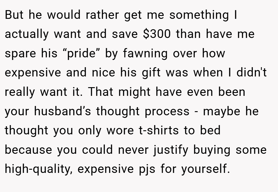 But he would rather get me something I actually want and save $300 than have me spare his “pride” by fawning over how expensive and nice his gift was when I didn't really want it. That might have even been your husband’s thought process - maybe he thought you only wore t-shirts to bed because you could never justify buying some high-quality, expensive pjs for yourself.