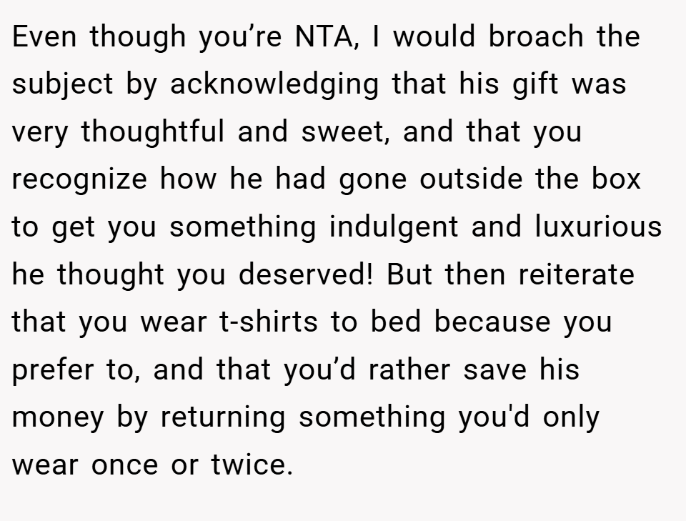 Even though you’re NTA, I would broach the subject by acknowledging that his gift was very thoughtful and sweet, and that you recognize how he had gone outside the box to get you something indulgent and luxurious he thought you deserved! But then reiterate that you wear t-shirts to bed because you prefer to, and that you’d rather save his money by returning something you'd only wear once or twice.