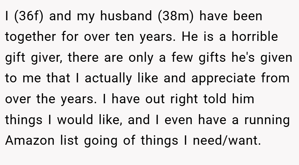 I (36f) and my husband (38m) have been together for over ten years. He is a horrible gift giver, there are only a few gifts he's given to me that I actually like and appreciate from over the years. I have out right told him things I would like, and I even have a running Amazon list going of things I need/want.