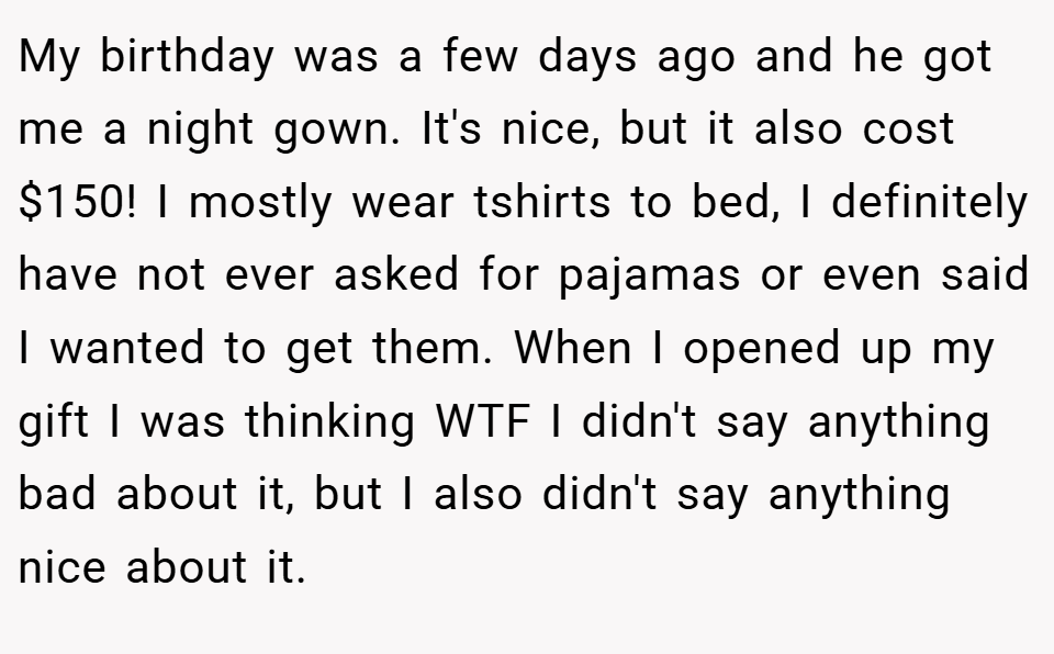 My birthday was a few days ago and he got me a night gown. It's nice, but it also cost $150! I mostly wear tshirts to bed, I definitely have not ever asked for pajamas or even said I wanted to get them. When I opened up my gift I was thinking WTF I didn't say anything bad about it, but I also didn't say anything nice about it.