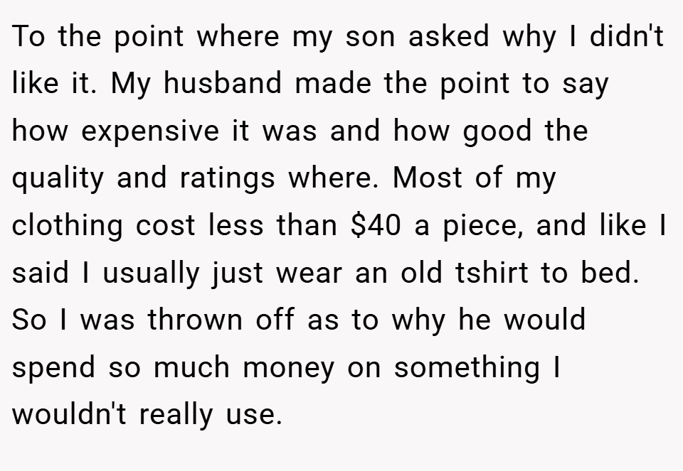 To the point where my son asked why I didn't like it. My husband made the point to say how expensive it was and how good the quality and ratings where. Most of my clothing cost less than $40 a piece, and like I said I usually just wear an old tshirt to bed. So I was thrown off as to why he would spend so much money on something I wouldn't really use.