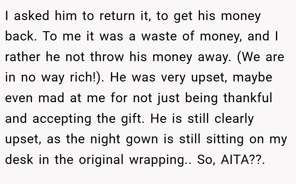I asked him to return it, to get his money back. To me it was a waste of money, and I rather he not throw his money away. (We are in no way rich!). He was very upset, maybe even mad at me for not just being thankful and accepting the gift. He is still clearly upset, as the night gown is still sitting on my desk in the original wrapping.. So, AITA??.