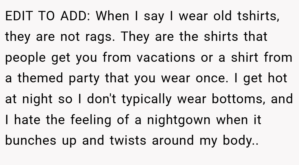 EDIT TO ADD: When I say I wear old tshirts, they are not rags. They are the shirts that people get you from vacations or a shirt from a themed party that you wear once. I get hot at night so I don't typically wear bottoms, and I hate the feeling of a nightgown when it bunches up and twists around my body..