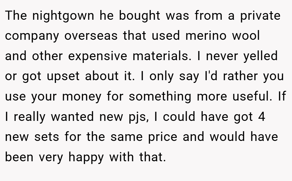 The nightgown he bought was from a private company overseas that used merino wool and other expensive materials. I never yelled or got upset about it. I only say I'd rather you use your money for something more useful. If I really wanted new pjs, I could have got 4 new sets for the same price and would have been very happy with that.
