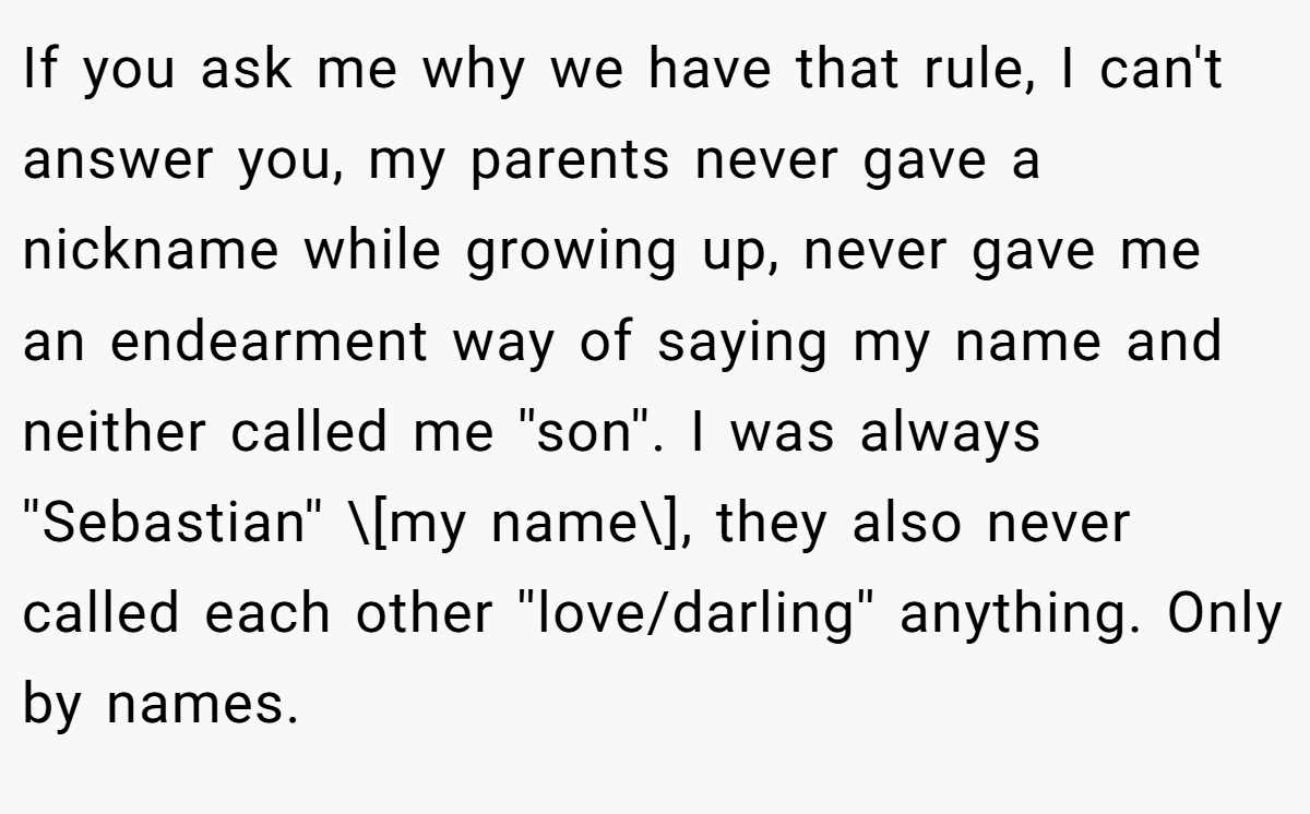If you ask me why we have that rule, I can't answer you, my parents never gave a nickname while growing up, never gave me an endearment way of saying my name and neither called me ''son''. I was always ''Sebastian'' \[my name\], they also never called each other ''love/darling'' anything. Only by names.