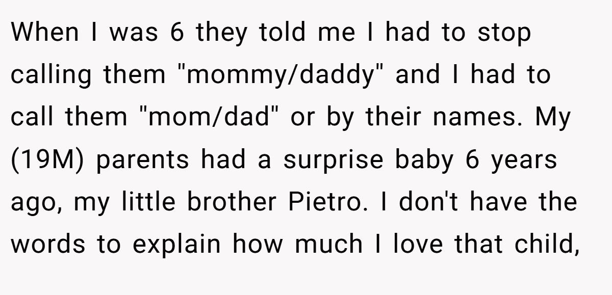 When I was 6 they told me I had to stop calling them ''mommy/daddy'' and I had to call them ''mom/dad'' or by their names. My (19M) parents had a surprise baby 6 years ago, my little brother Pietro. I don't have the words to explain how much I love that child,
