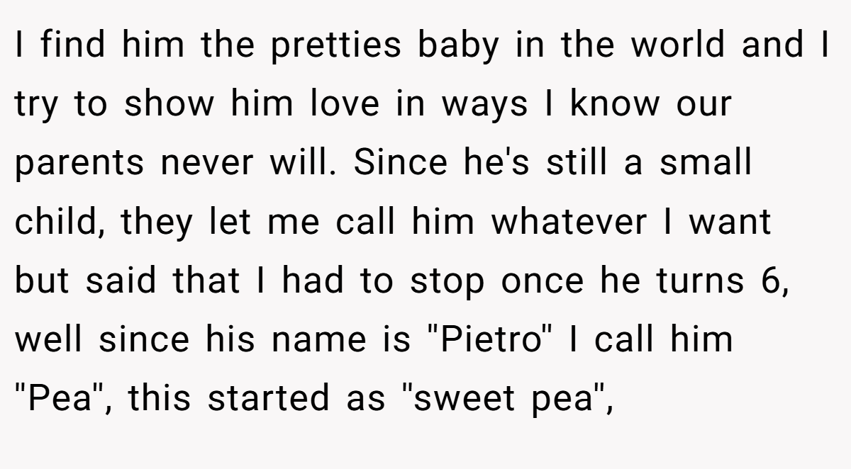 I find him the pretties baby in the world and I try to show him love in ways I know our parents never will. Since he's still a small child, they let me call him whatever I want but said that I had to stop once he turns 6, well since his name is ''Pietro'' I call him ''Pea'', this started as ''sweet pea'',