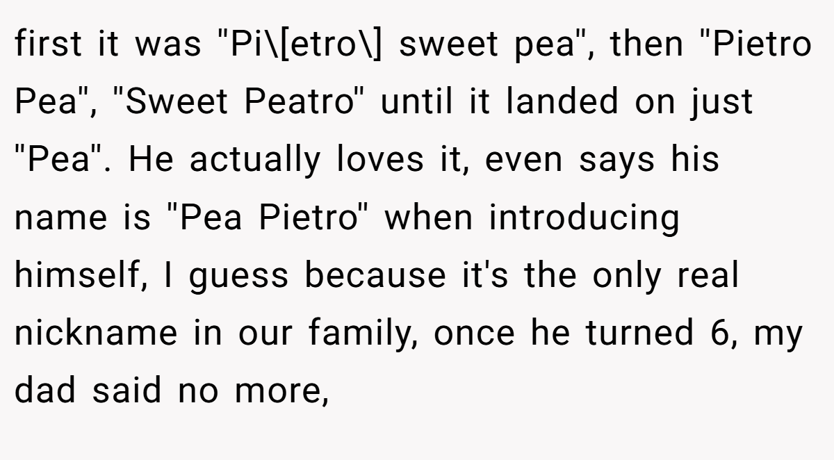 first it was ''Pi\[etro\] sweet pea'', then ''Pietro Pea'', ''Sweet Peatro'' until it landed on just ''Pea''. He actually loves it, even says his name is ''Pea Pietro'' when introducing himself, I guess because it's the only real nickname in our family, once he turned 6, my dad said no more,