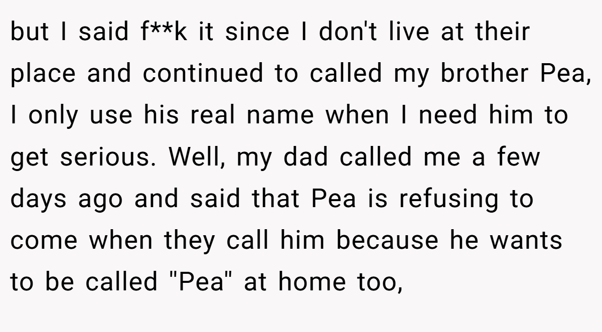 but I said f**k it since I don't live at their place and continued to called my brother Pea, I only use his real name when I need him to get serious. Well, my dad called me a few days ago and said that Pea is refusing to come when they call him because he wants to be called ''Pea'' at home too,