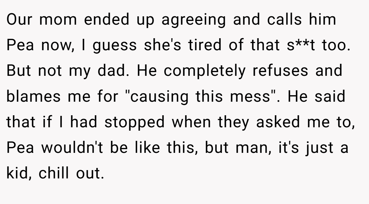 Our mom ended up agreeing and calls him Pea now, I guess she's tired of that s**t too. But not my dad. He completely refuses and blames me for ''causing this mess''. He said that if I had stopped when they asked me to, Pea wouldn't be like this, but man, it's just a kid, chill out.