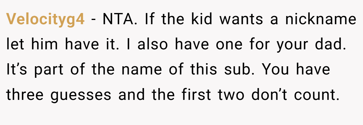 Velocityg4 − NTA. If the kid wants a nickname let him have it. I also have one for your dad. It’s part of the name of this sub. You have three guesses and the first two don’t count.
