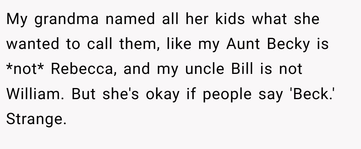 My grandma named all her kids what she wanted to call them, like my Aunt Becky is *not* Rebecca, and my uncle Bill is not William. But she's okay if people say 'Beck.' Strange.
