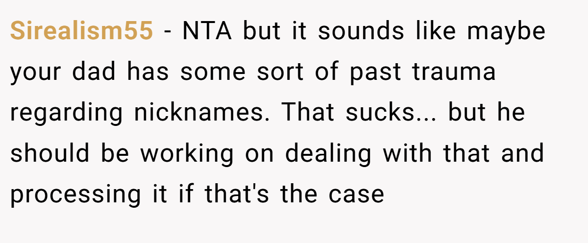 Sirealism55 − NTA but it sounds like maybe your dad has some sort of past trauma regarding nicknames. That sucks... but he should be working on dealing with that and processing it if that's the case