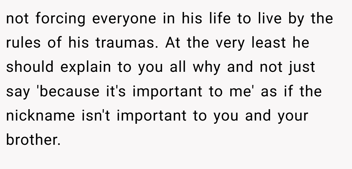 not forcing everyone in his life to live by the rules of his traumas. At the very least he should explain to you all why and not just say 'because it's important to me' as if the nickname isn't important to you and your brother.