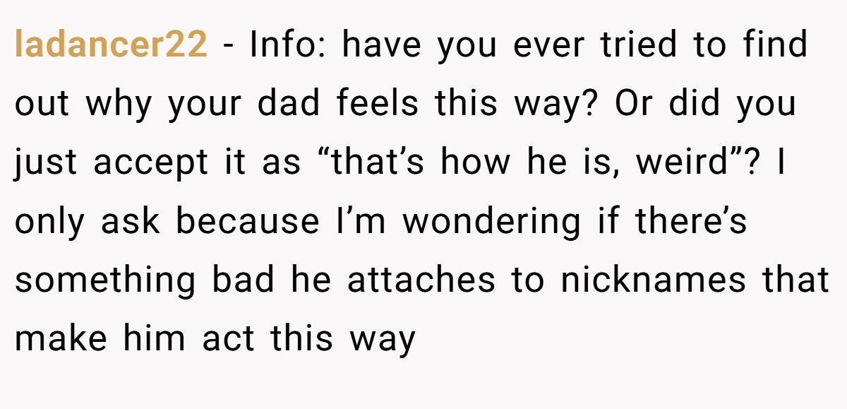ladancer22 − Info: have you ever tried to find out why your dad feels this way? Or did you just accept it as “that’s how he is, weird”? I only ask because I’m wondering if there’s something bad he attaches to nicknames that make him act this way