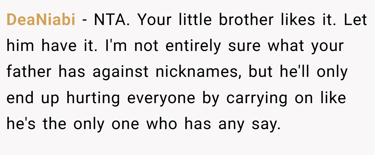 DeaNiabi − NTA. Your little brother likes it. Let him have it. I'm not entirely sure what your father has against nicknames, but he'll only end up hurting everyone by carrying on like he's the only one who has any say.