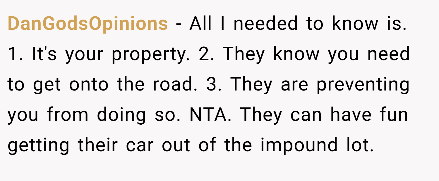 DanGodsOpinions − All I needed to know is. 1. It's your property. 2. They know you need to get onto the road. 3. They are preventing you from doing so. NTA. They can have fun getting their car out of the impound lot.