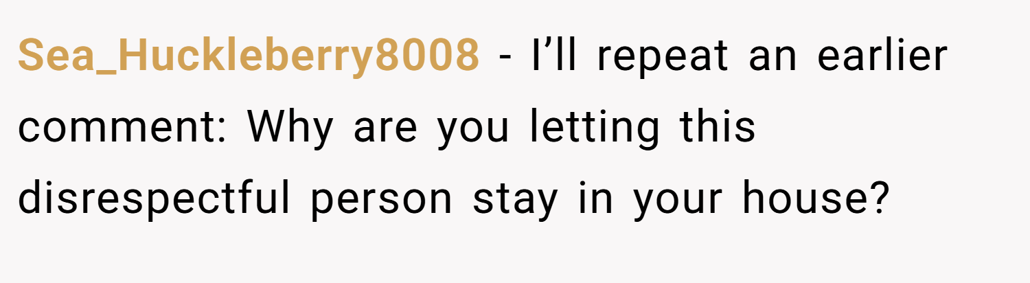 Sea_Huckleberry8008 − I’ll repeat an earlier comment: Why are you letting this disrespectful person stay in your house?
