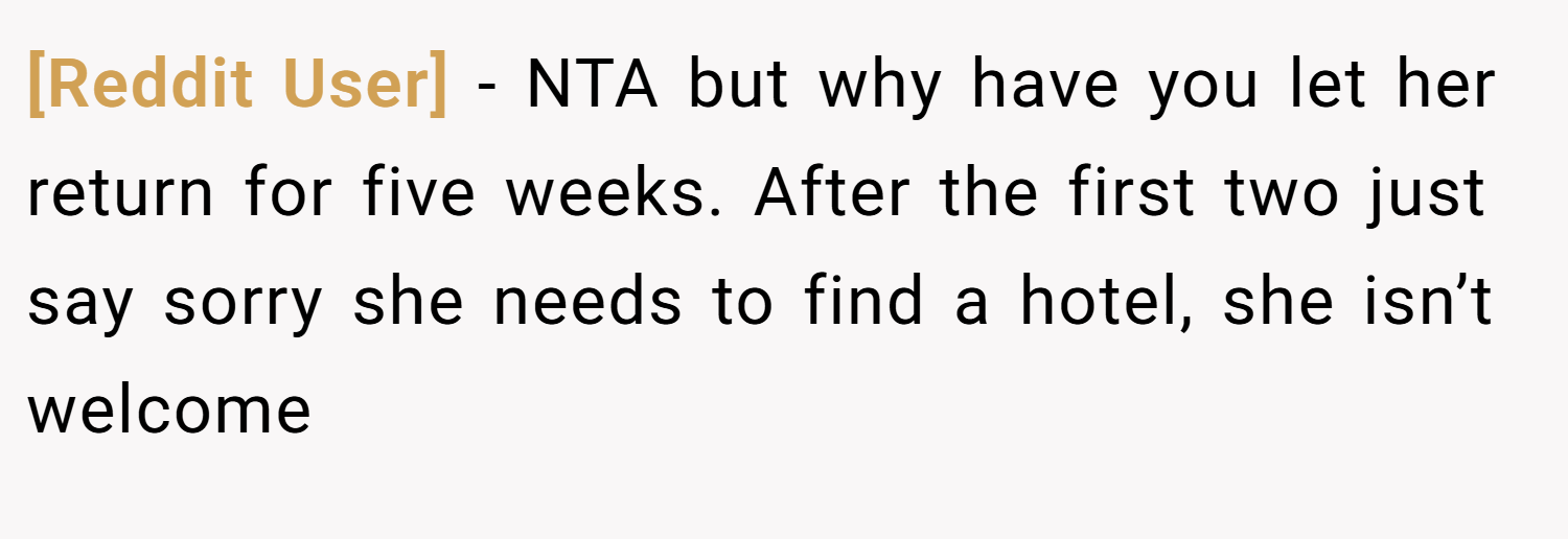 [Reddit User] − NTA but why have you let her return for five weeks. After the first two just say sorry she needs to find a hotel, she isn’t welcome
