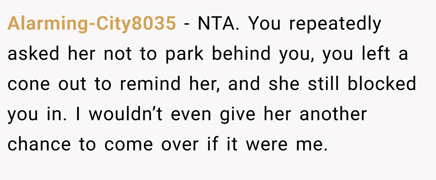 Alarming-City8035 − NTA. You repeatedly asked her not to park behind you, you left a cone out to remind her, and she still blocked you in. I wouldn’t even give her another chance to come over if it were me.