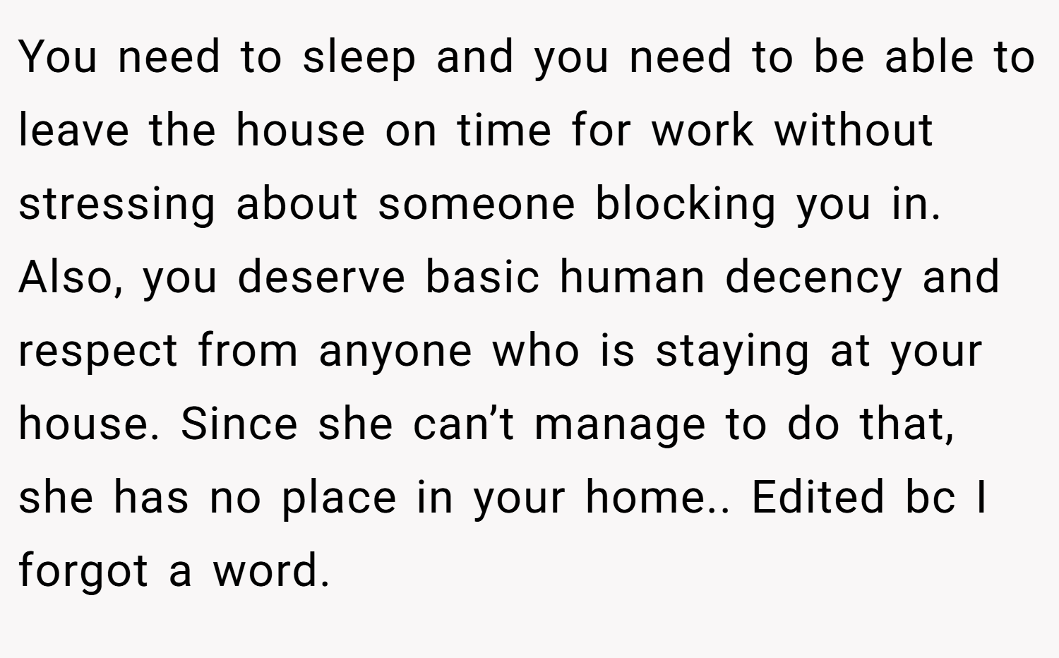 You need to sleep and you need to be able to leave the house on time for work without stressing about someone blocking you in. Also, you deserve basic human decency and respect from anyone who is staying at your house. Since she can’t manage to do that, she has no place in your home.. Edited bc I forgot a word.