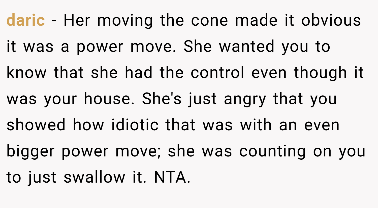 daric − Her moving the cone made it obvious it was a power move. She wanted you to know that she had the control even though it was your house. She's just angry that you showed how idiotic that was with an even bigger power move; she was counting on you to just swallow it. NTA.
