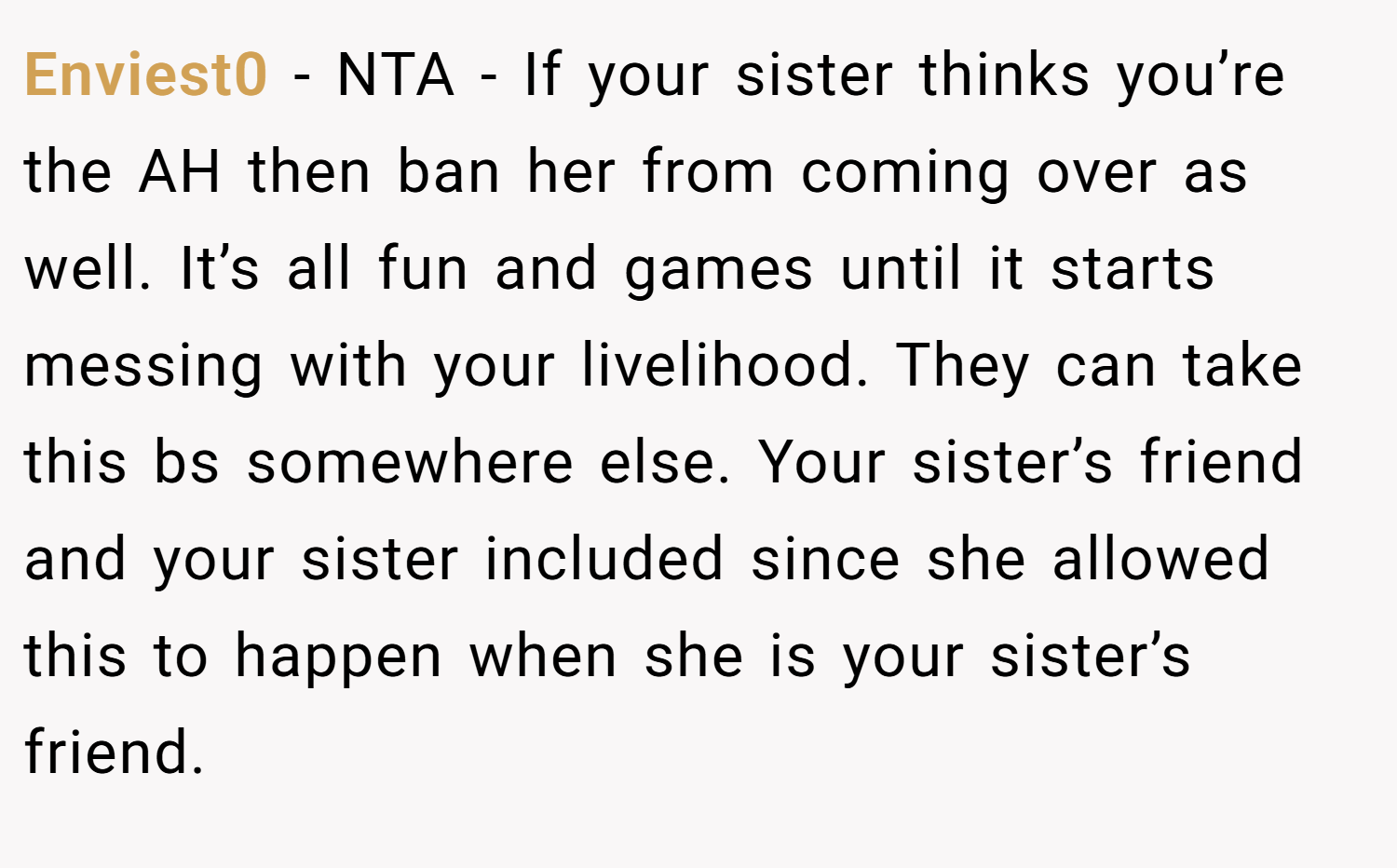 Enviest0 − NTA - If your sister thinks you’re the AH then ban her from coming over as well. It’s all fun and games until it starts messing with your livelihood. They can take this bs somewhere else. Your sister’s friend and your sister included since she allowed this to happen when she is your sister’s friend.