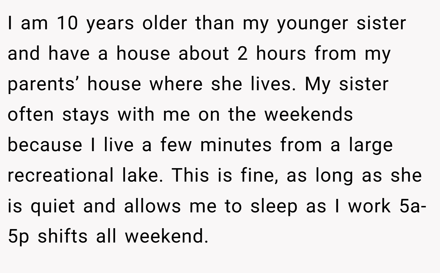 I am 10 years older than my younger sister and have a house about 2 hours from my parents’ house where she lives. My sister often stays with me on the weekends because I live a few minutes from a large recreational lake. This is fine, as long as she is quiet and allows me to sleep as I work 5a-5p shifts all weekend.