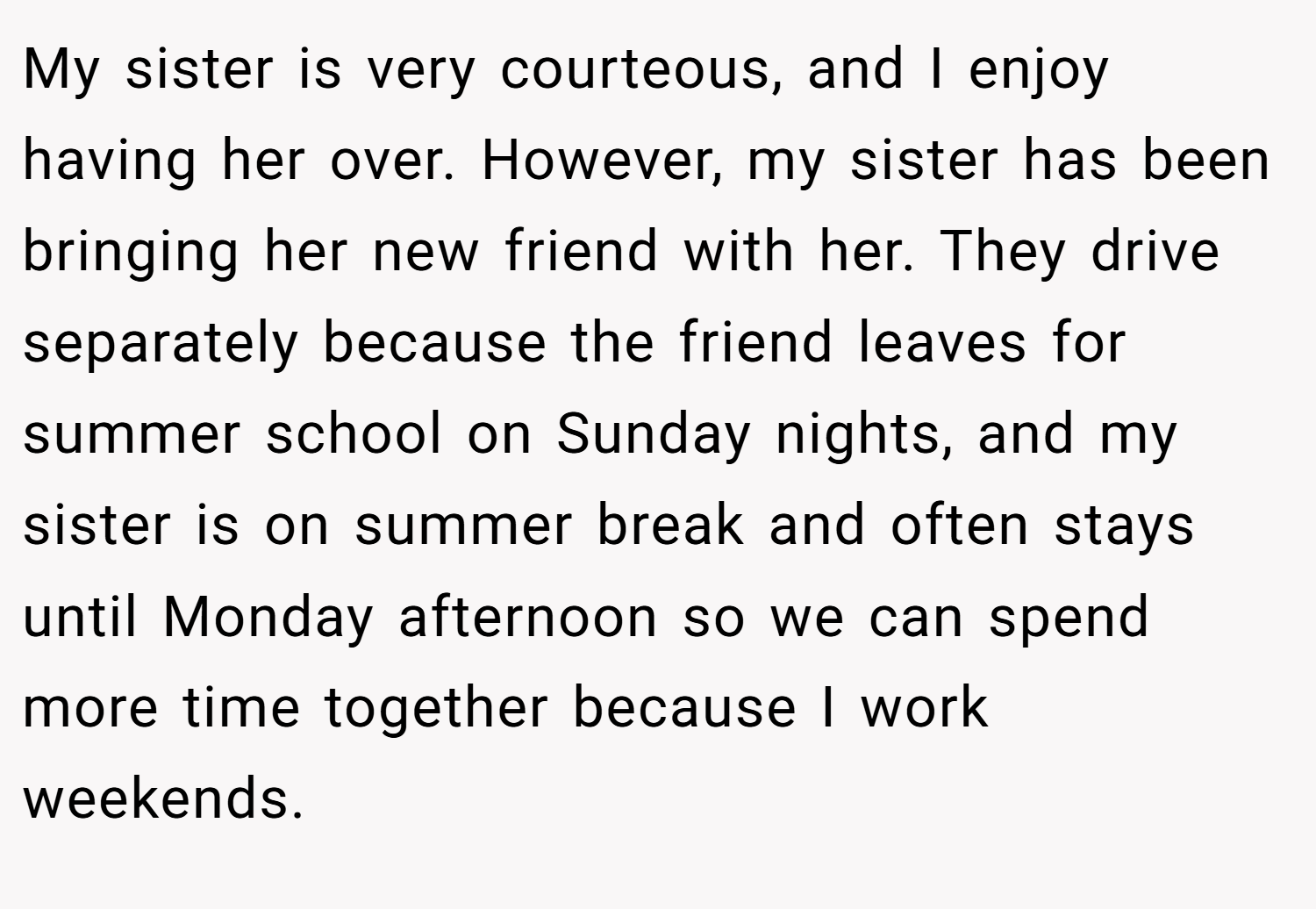 My sister is very courteous, and I enjoy having her over. However, my sister has been bringing her new friend with her. They drive separately because the friend leaves for summer school on Sunday nights, and my sister is on summer break and often stays until Monday afternoon so we can spend more time together because I work weekends.