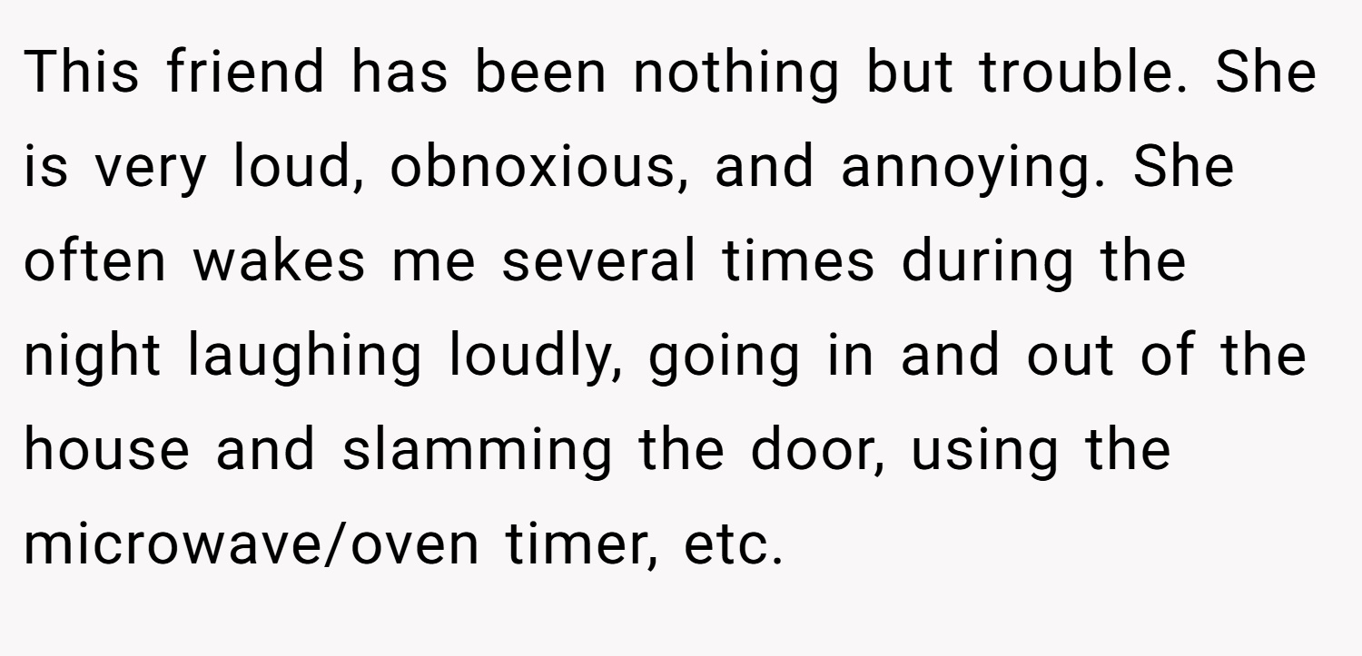 This friend has been nothing but trouble. She is very loud, obnoxious, and annoying. She often wakes me several times during the night laughing loudly, going in and out of the house and slamming the door, using the microwave/oven timer, etc.