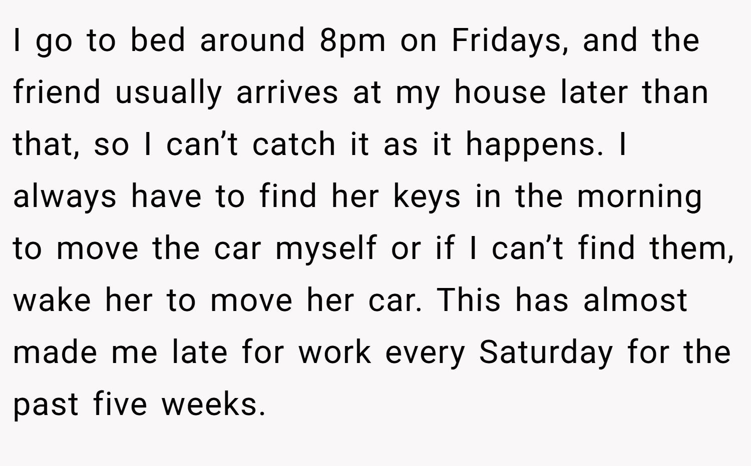 I go to bed around 8pm on Fridays, and the friend usually arrives at my house later than that, so I can’t catch it as it happens. I always have to find her keys in the morning to move the car myself or if I can’t find them, wake her to move her car. This has almost made me late for work every Saturday for the past five weeks.