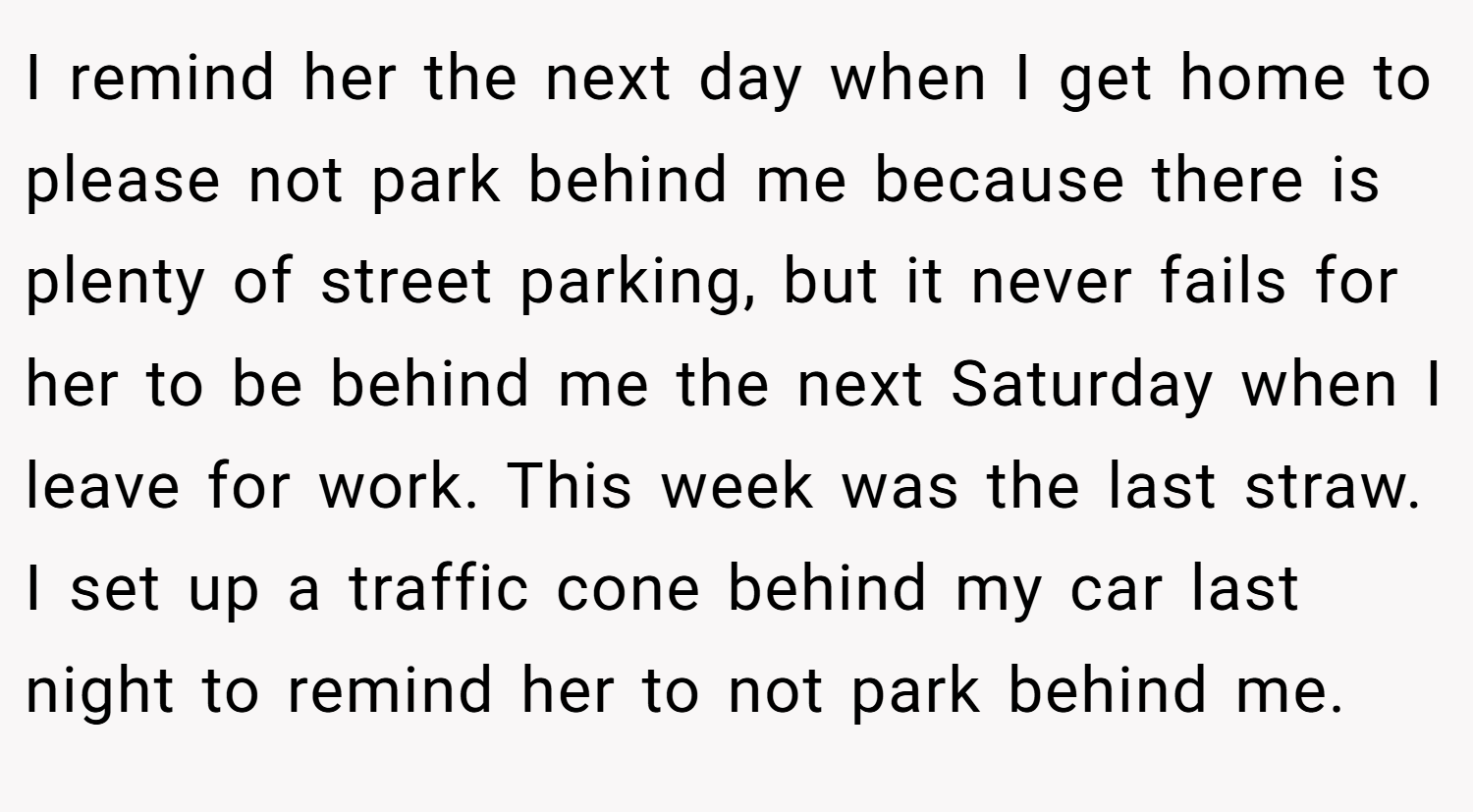 I remind her the next day when I get home to please not park behind me because there is plenty of street parking, but it never fails for her to be behind me the next Saturday when I leave for work. This week was the last straw. I set up a traffic cone behind my car last night to remind her to not park behind me.
