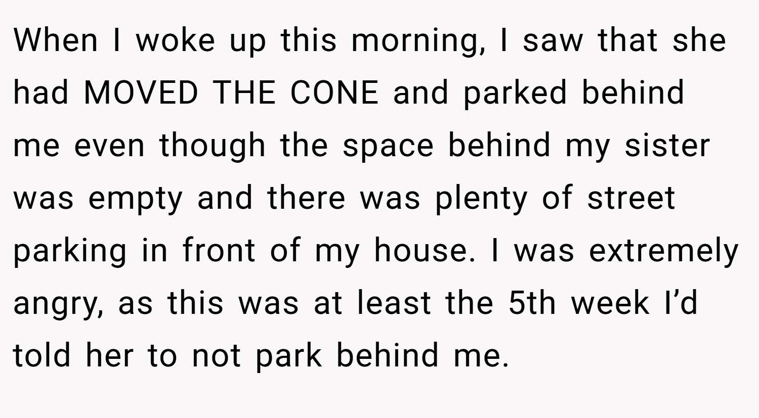 When I woke up this morning, I saw that she had MOVED THE CONE and parked behind me even though the space behind my sister was empty and there was plenty of street parking in front of my house. I was extremely angry, as this was at least the 5th week I’d told her to not park behind me.